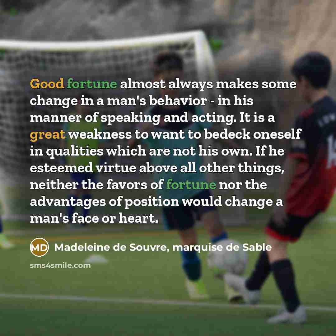 “Good fortune almost always makes some change in a man's behavior - in his manner of speaking and acting. It is a great weakness to want to bedeck oneself in qualities which are not his own. If he esteemed virtue above all other things, neither the favors of fortune nor the advantages of position…” quote by Madeleine de Souvre, marquise de Sable