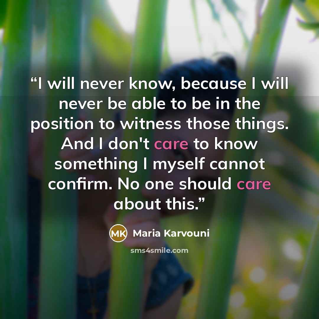 “I will never know, because I will never be able to be in the position to witness those things. And I don't care to know something I myself cannot confirm. No one should care about this.” quote by Maria Karvouni