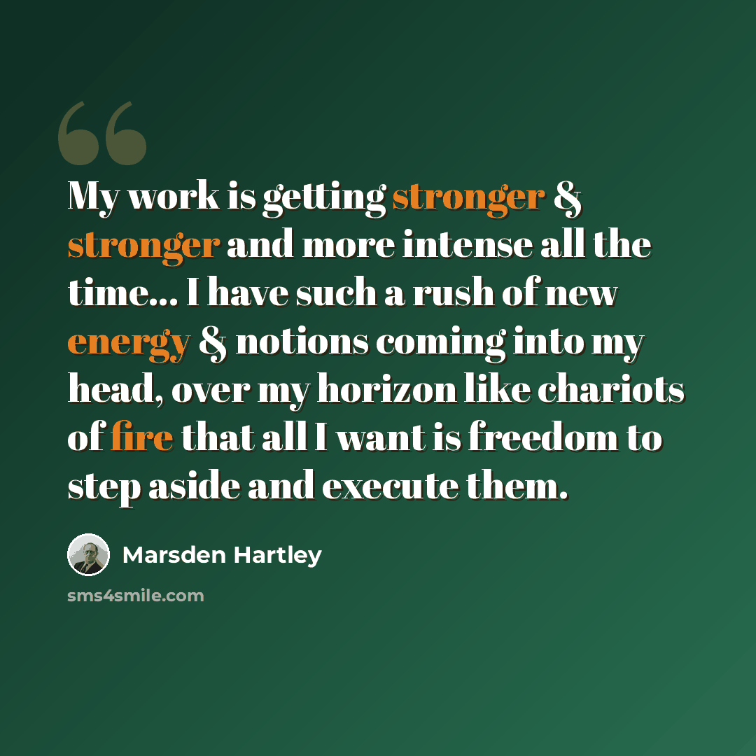 “My work is getting stronger & stronger and more intense all the time… I have such a rush of new energy & notions coming into my head, over my horizon like chariots of fire that all I want is freedom to step aside and execute them.” quote by Marsden Hartley