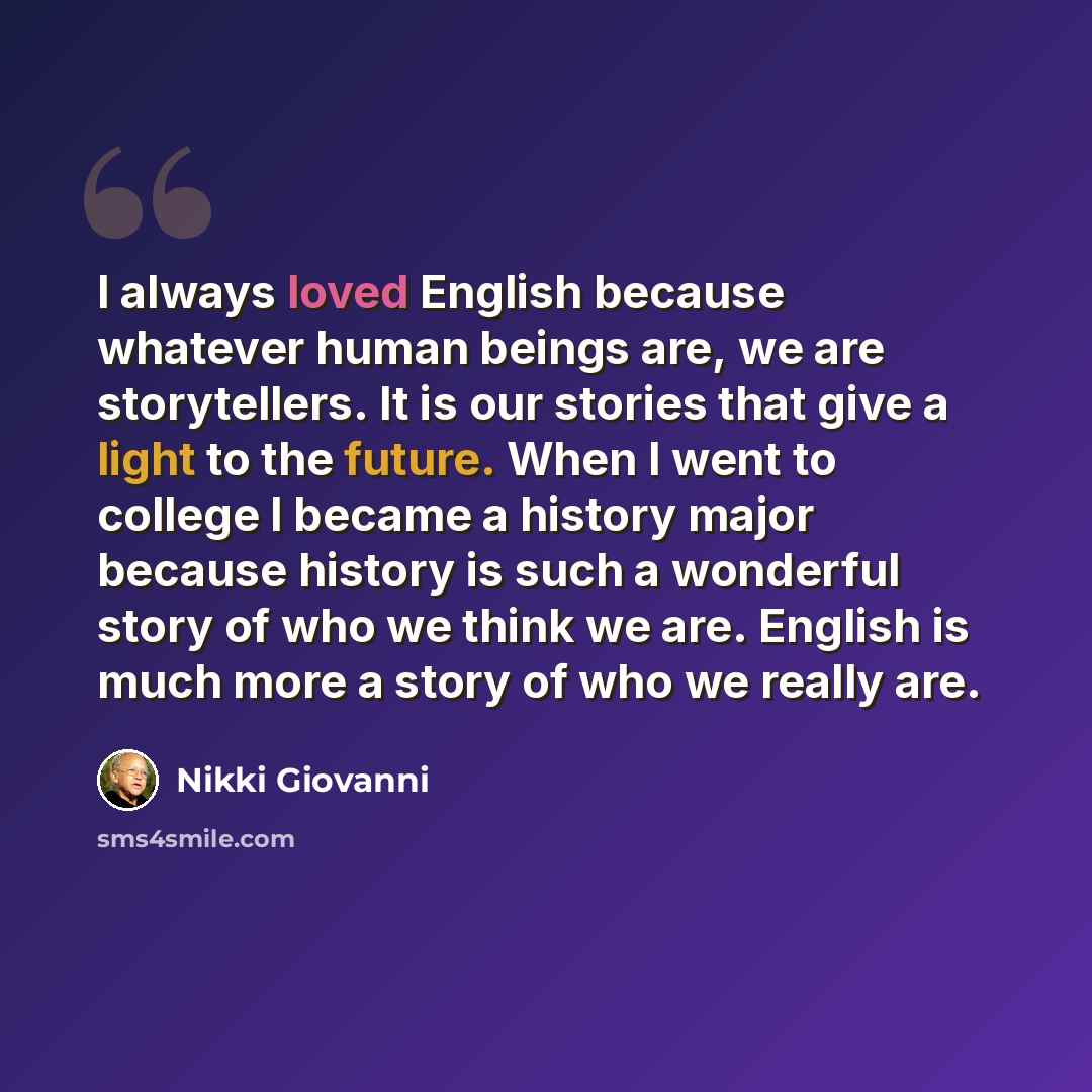 “I always loved English because whatever human beings are, we are storytellers. It is our stories that give a light to the future. When I went to college I became a history major because history is such a wonderful story of who we think we are. English is much more a story of who we really are.” quote by Nikki Giovanni