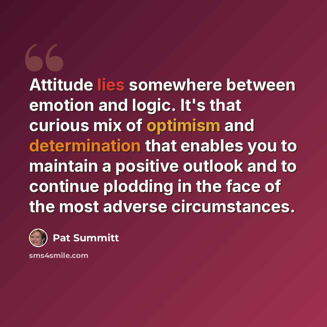 “Attitude lies somewhere between emotion and logic. It's that curious mix of optimism and determination that enables you to maintain a positive outlook and to continue plodding in the face of the most adverse circumstances.” quote by Pat Summitt