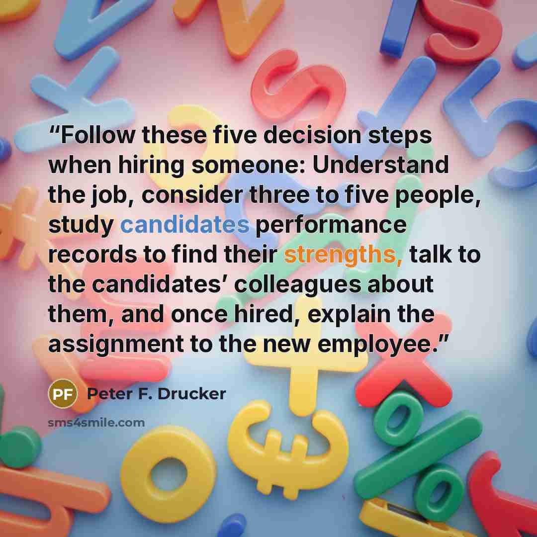“Follow these five decision steps when hiring someone: Understand the job, consider three to five people, study candidates performance records to find their strengths, talk to the candidates’ colleagues about them, and once hired, explain the assignment to the new employee.” quote by Peter F. Drucker