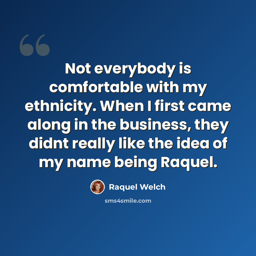 “Not everybody is comfortable with my ethnicity. When I first came along in the business, they didnt really like the idea of my name being Raquel.” quote by Raquel Welch