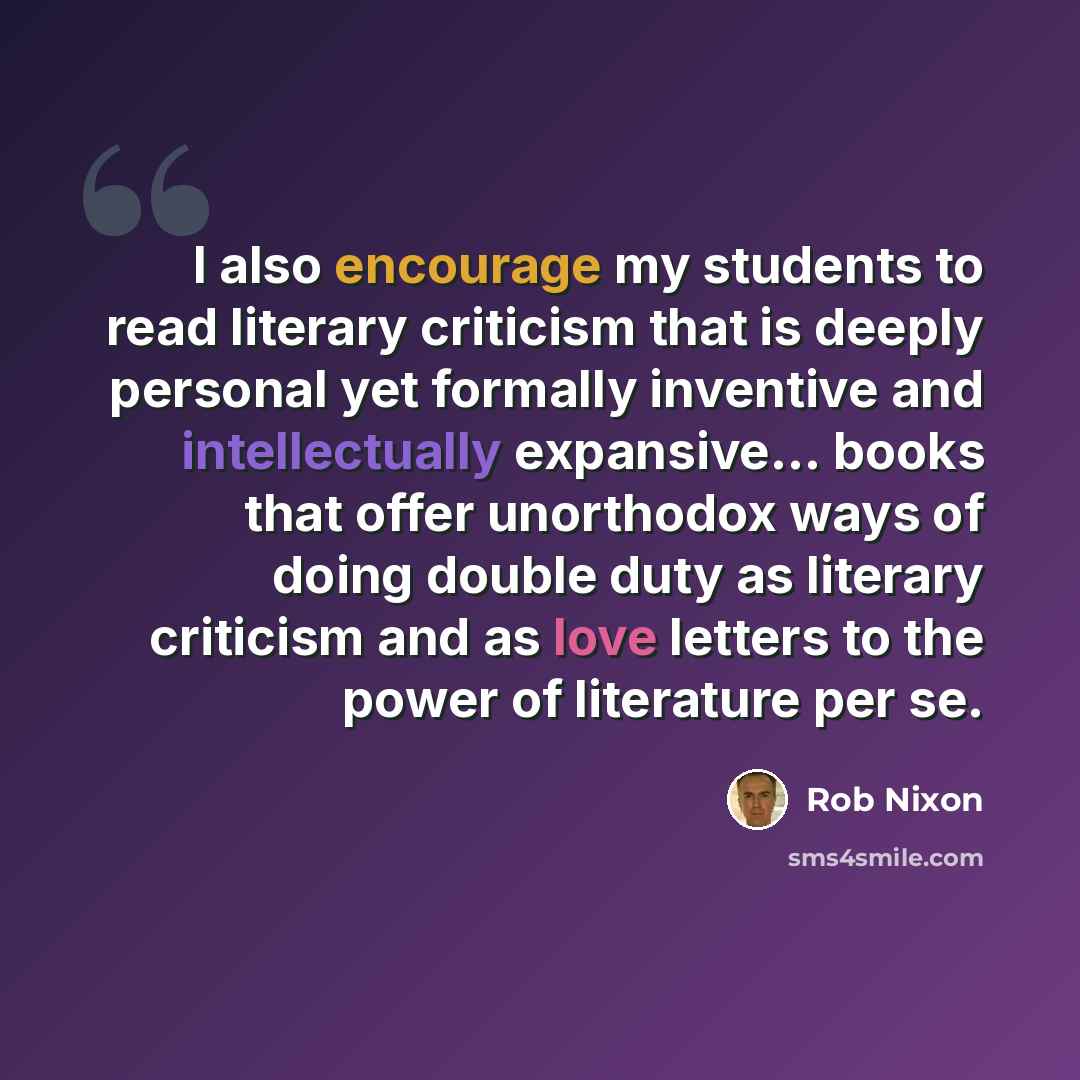 “I also encourage my students to read literary criticism that is deeply personal yet formally inventive and intellectually expansive... books that offer unorthodox ways of doing double duty as literary criticism and as love letters to the power of literature per se.” quote by Rob Nixon