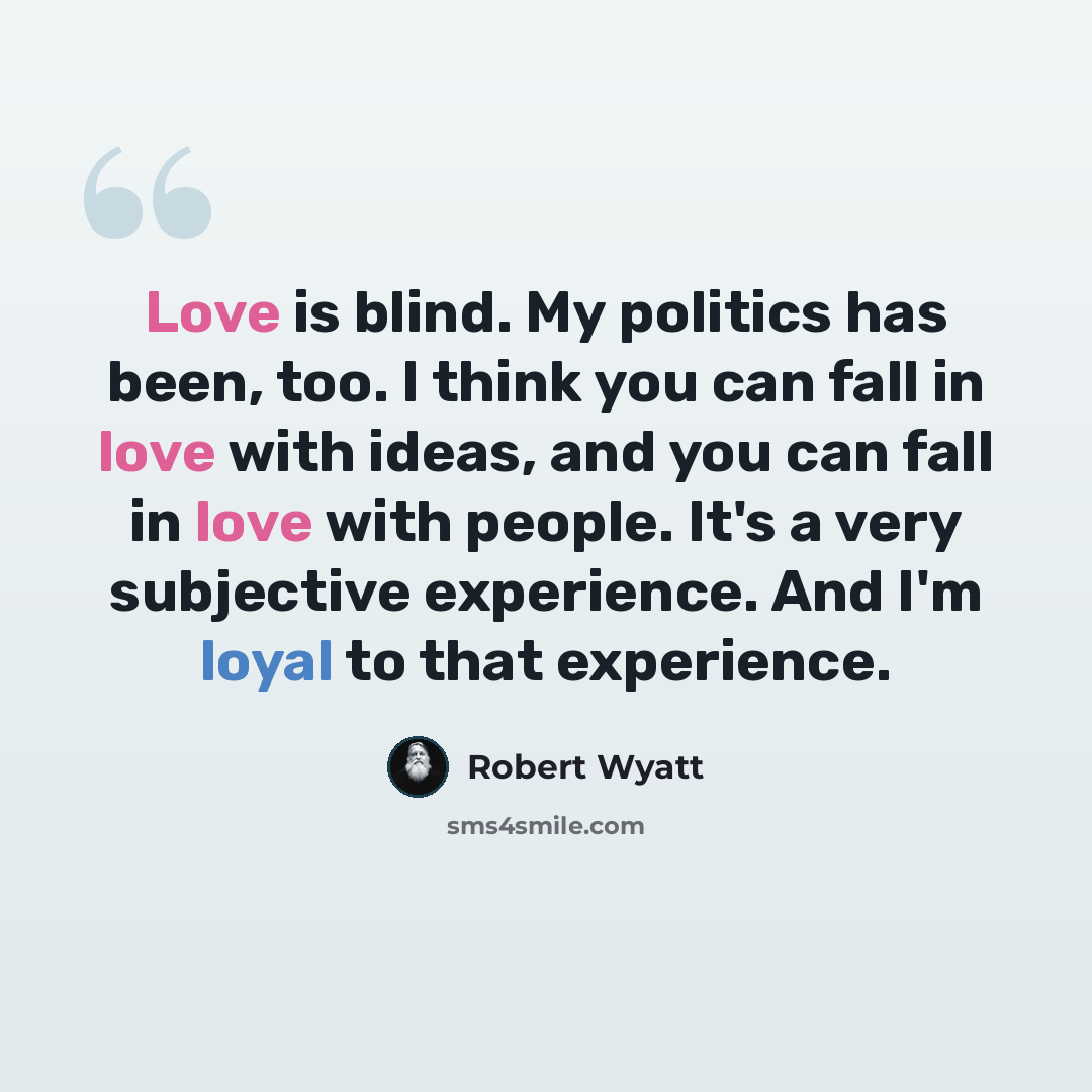 “Love is blind. My politics has been, too. I think you can fall in love with ideas, and you can fall in love with people. It's a very subjective experience. And I'm loyal to that experience.” quote by Robert Wyatt