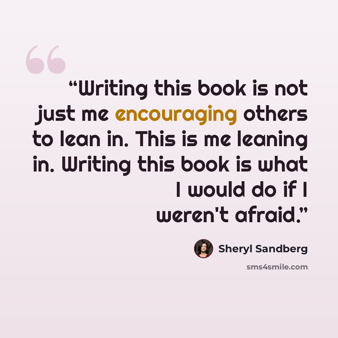 “Writing this book is not just me encouraging others to lean in. This is me leaning in. Writing this book is what I would do if I weren't afraid.” quote by Sheryl Sandberg