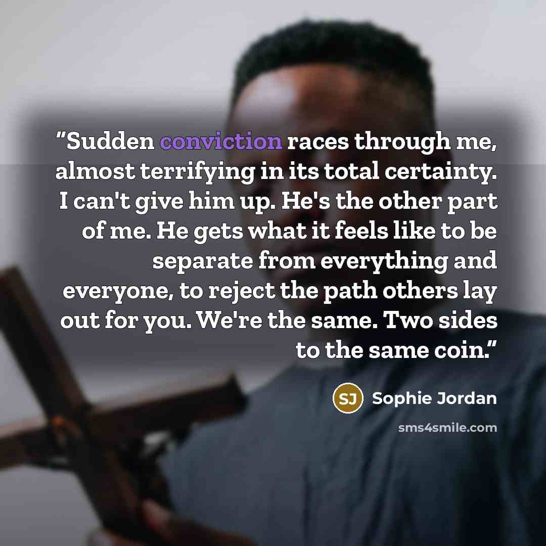 “Sudden conviction races through me, almost terrifying in its total certainty. I can't give him up. He's the other part of me. He gets what it feels like to be separate from everything and everyone, to reject the path others lay out for you. We're the same. Two sides to the same coin.” quote by Sophie Jordan