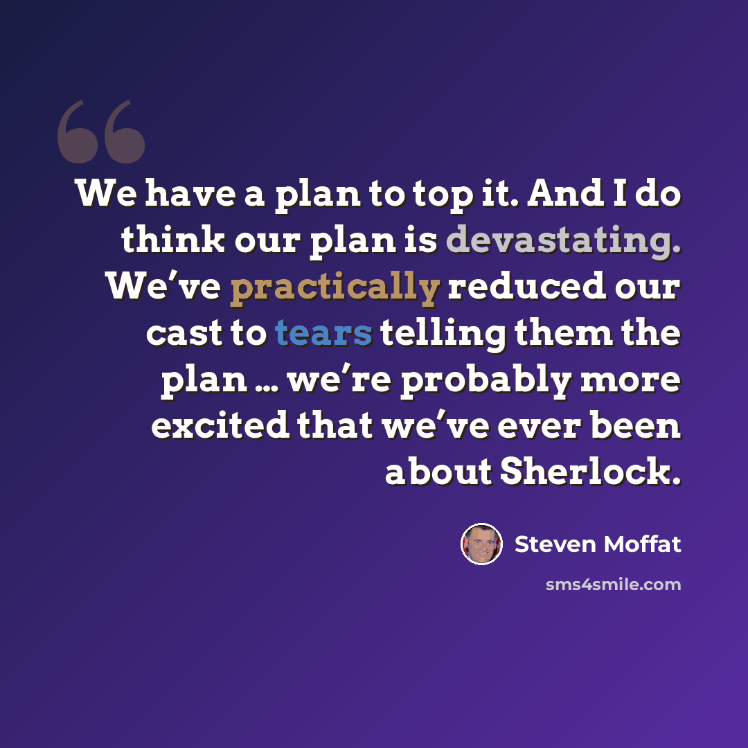 “We have a plan to top it. And I do think our plan is devastating. We’ve practically reduced our cast to tears telling them the plan … we’re probably more excited that we’ve ever been about Sherlock.” quote by Steven Moffat