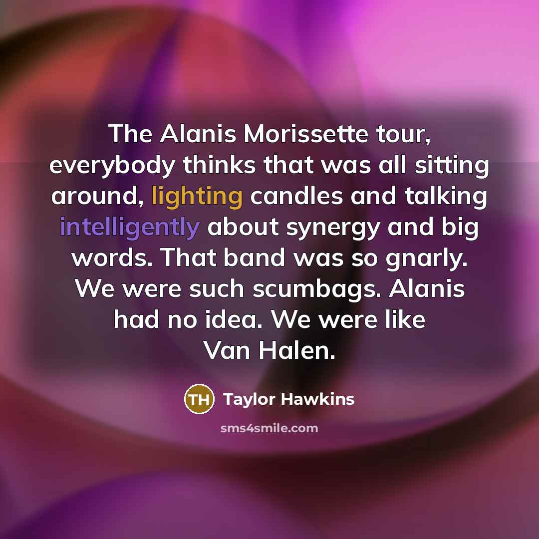 “The Alanis Morissette tour, everybody thinks that was all sitting around, lighting candles and talking intelligently about synergy and big words. That band was so gnarly. We were such scumbags. Alanis had no idea. We were like Van Halen.” quote by Taylor Hawkins