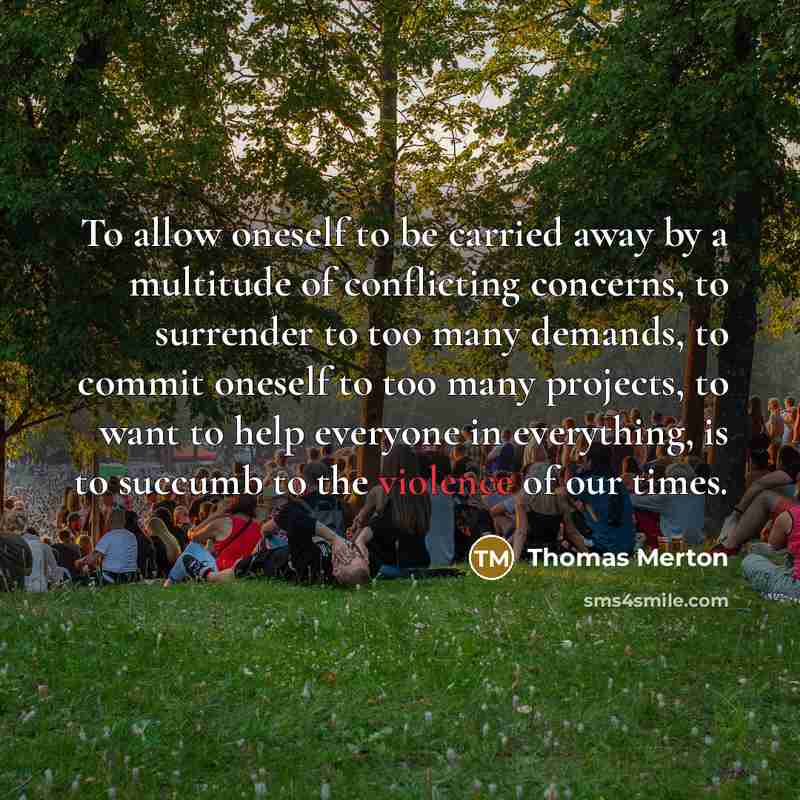 “To allow oneself to be carried away by a multitude of conflicting concerns, to surrender to too many demands, to commit oneself to too many projects, to want to help everyone in everything, is to succumb to the violence of our times.” quote by Thomas Merton