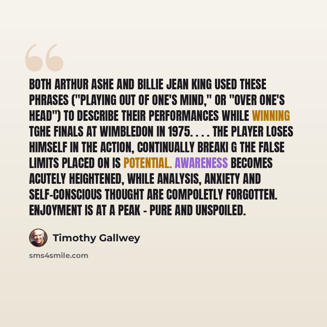 “Both Arthur Ashe and Billie Jean King used these phrases ("playing out of one's mind," or "over one's head") to describe their performances while winning tghe finals at Wimbledon in 1975. . . . The player loses himself in the action, continually breaki g the false limits placed on is potential…” quote by Timothy Gallwey