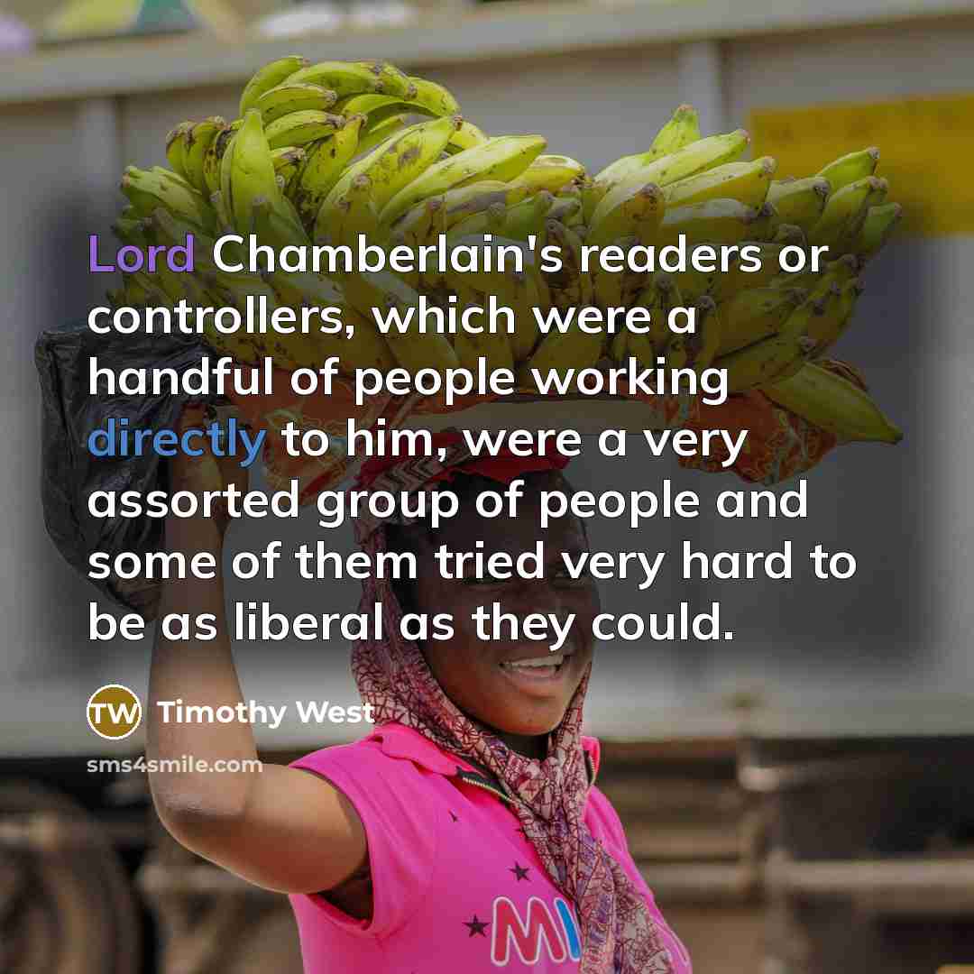 “Lord Chamberlain's readers or controllers, which were a handful of people working directly to him, were a very assorted group of people and some of them tried very hard to be as liberal as they could.” quote by Timothy West