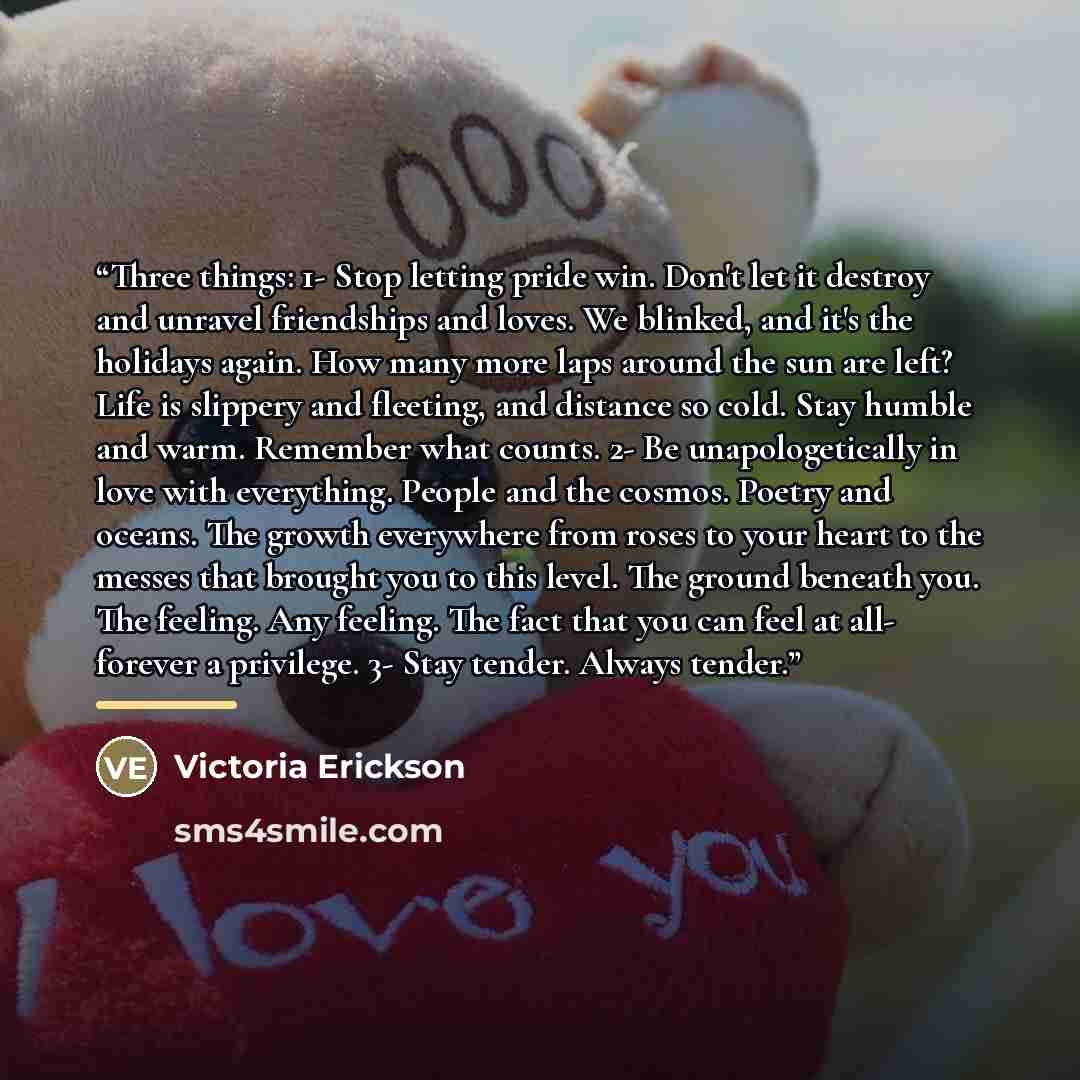 “Three things: 1- Stop letting pride win. Don't let it destroy and unravel friendships and loves. We blinked, and it's the holidays again. How many more laps around the sun are left? Life is slippery and fleeting, and distance so cold. Stay humble and warm. Remember what counts. 2- Be…” quote by Victoria Erickson