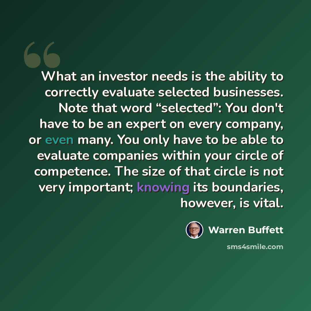 “What an investor needs is the ability to correctly evaluate selected businesses. Note that word “selected”: You don't have to be an expert on every company, or even many. You only have to be able to evaluate companies within your circle of competence. The size of that circle is not very important…” quote by Warren Buffett