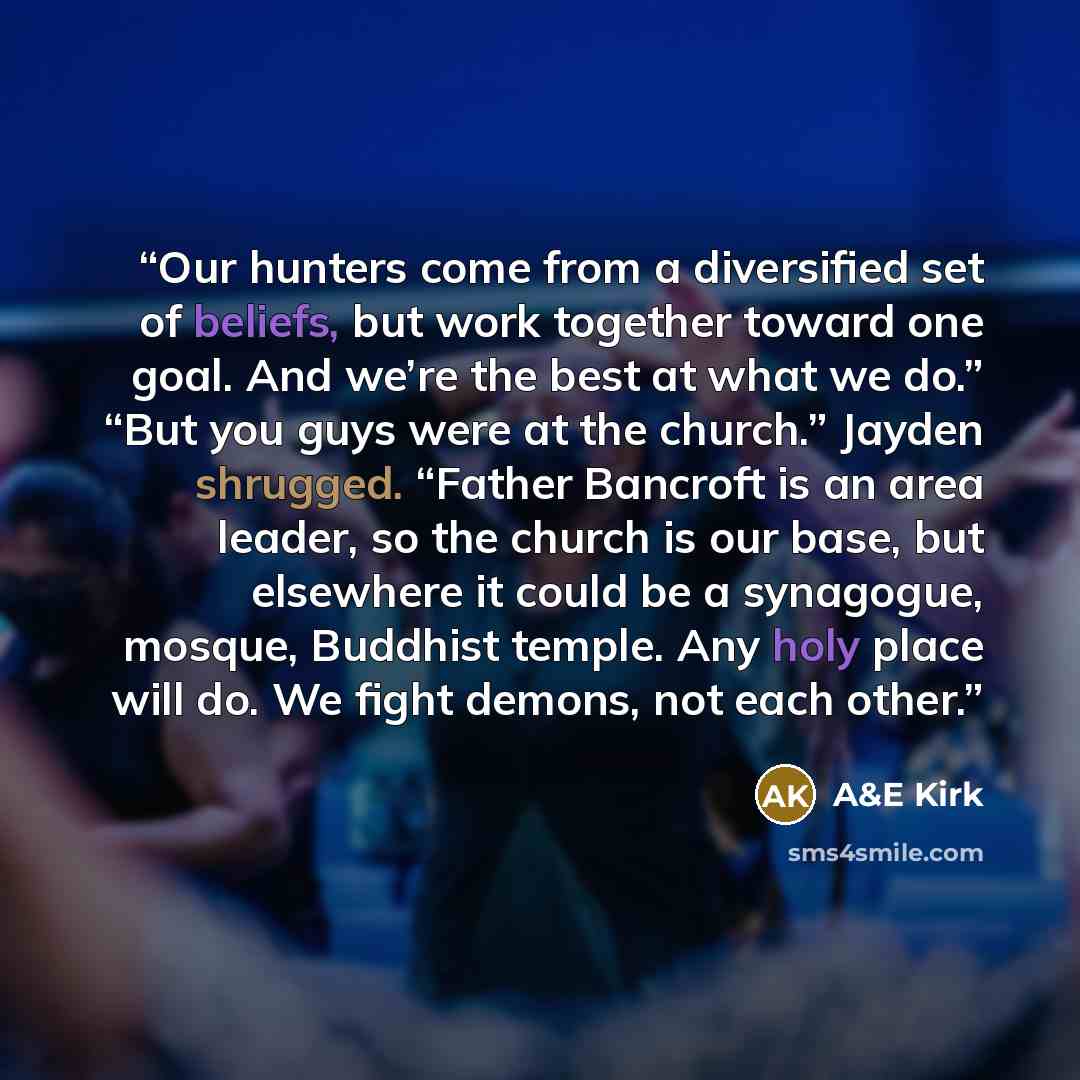 “Our hunters come from a diversified set of beliefs, but work together toward one goal. And we’re the best at what we do.” “But you guys were at the church.” Jayden shrugged. “Father Bancroft is an area leader, so the church is our base, but elsewhere it could be a synagogue, mosque, Buddhist…” quote by A&E Kirk