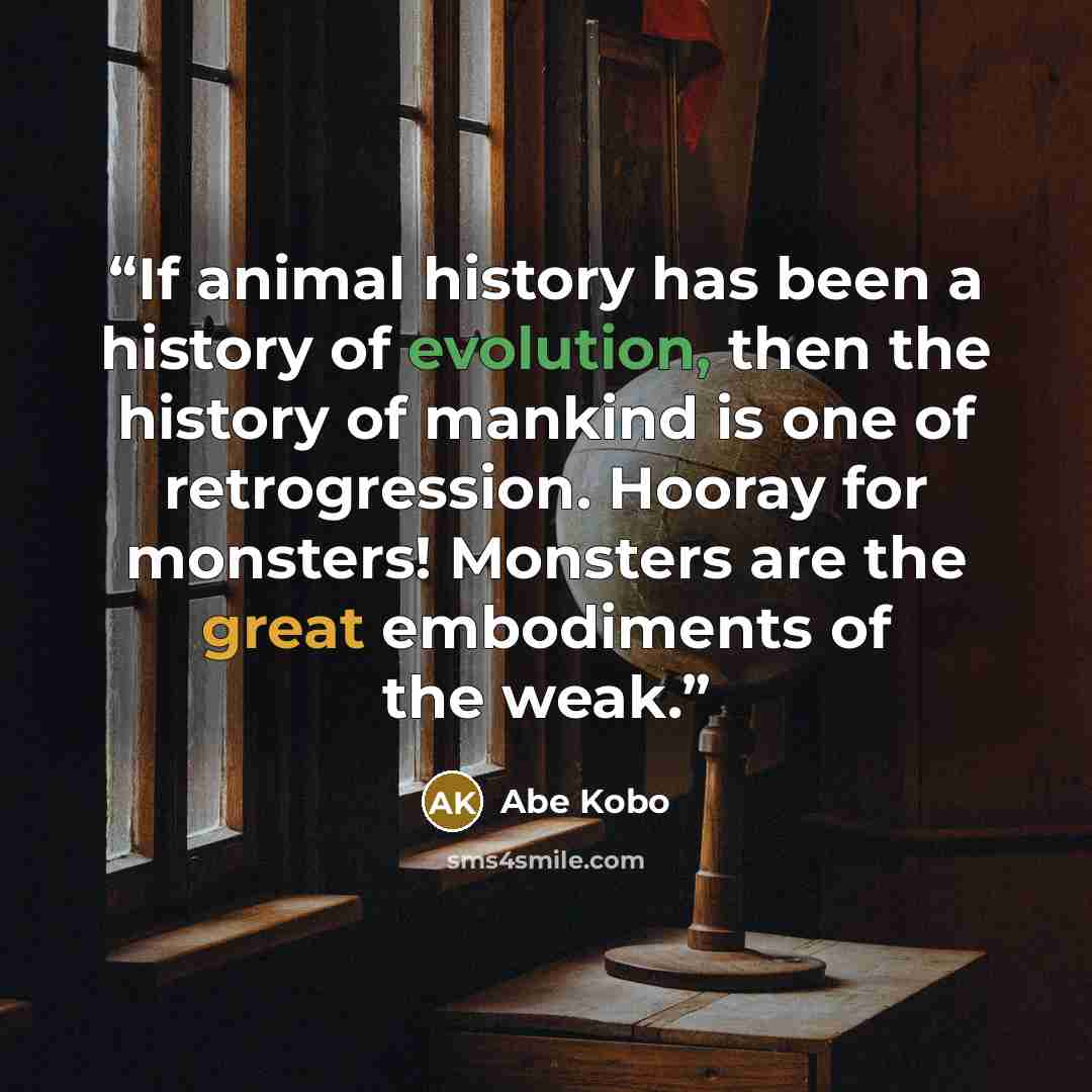 “If animal history has been a history of evolution, then the history of mankind is one of retrogression. Hooray for monsters! Monsters are the great embodiments of the weak.” quote by Abe Kōbō