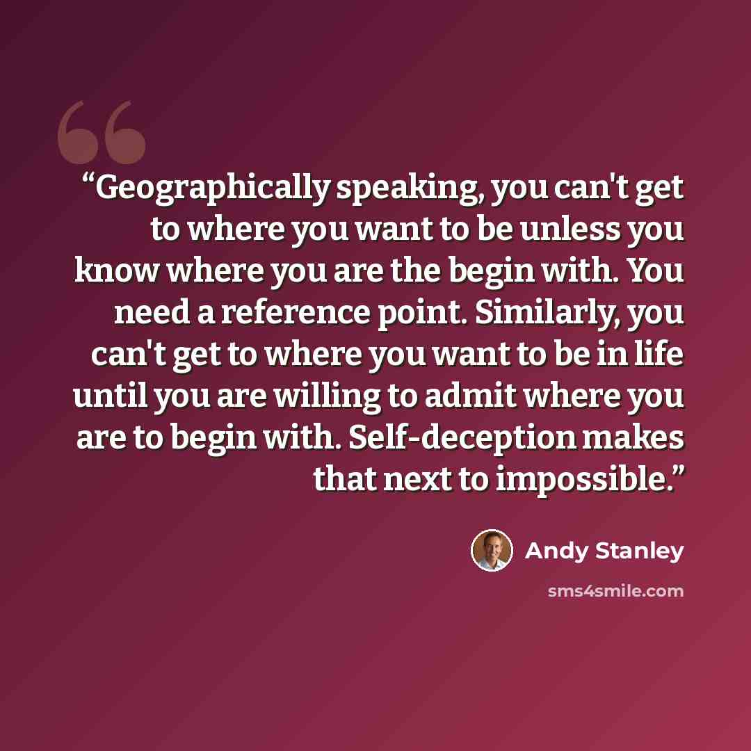 “Geographically speaking, you can't get to where you want to be unless you know where you are the begin with. You need a reference point. Similarly, you can't get to where you want to be in life until you are willing to admit where you are to begin with. Self-deception makes that next to impossible.” quote by Andy Stanley