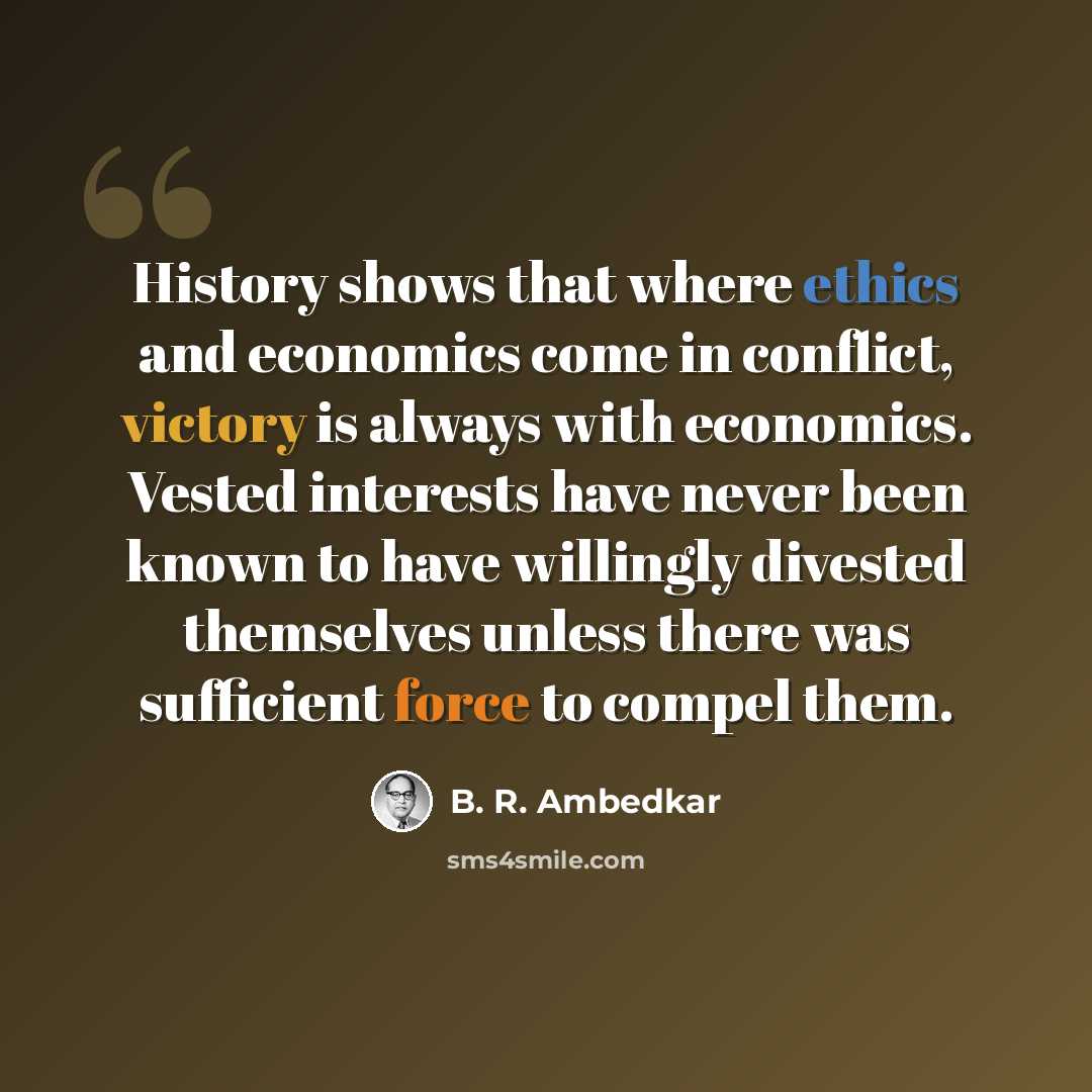 “History shows that where ethics and economics come in conflict, victory is always with economics. Vested interests have never been known to have willingly divested themselves unless there was sufficient force to compel them.” quote by B. R. Ambedkar