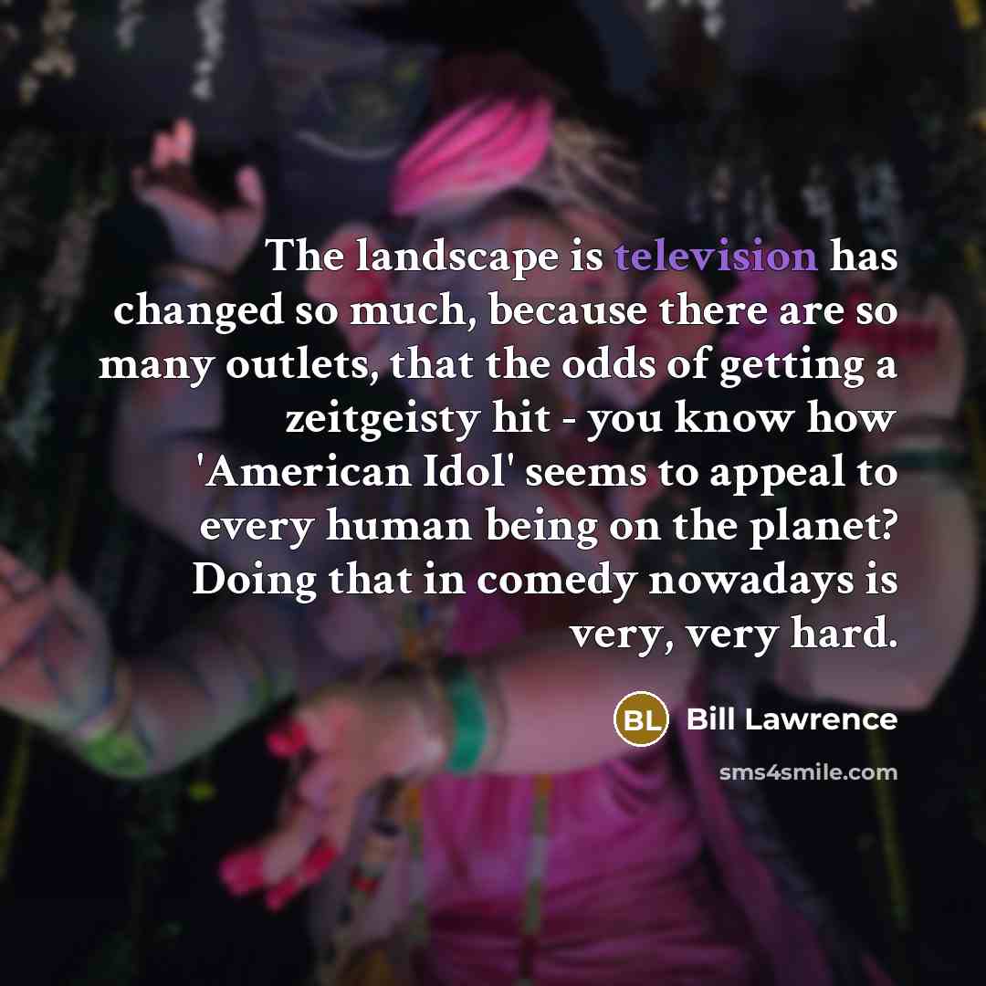 “The landscape is television has changed so much, because there are so many outlets, that the odds of getting a zeitgeisty hit - you know how 'American Idol' seems to appeal to every human being on the planet? Doing that in comedy nowadays is very, very hard.” quote by Bill Lawrence
