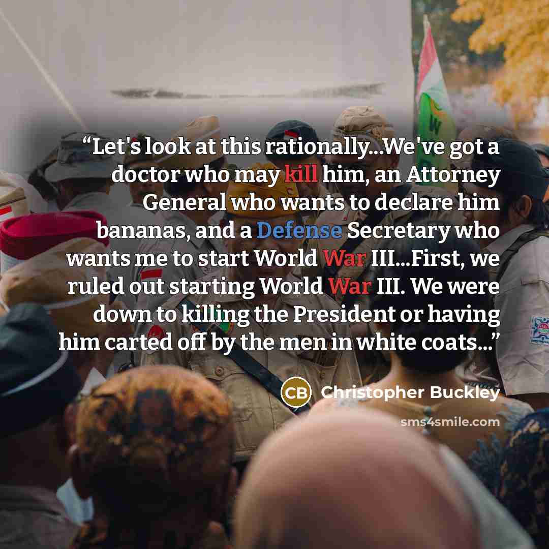 “Let's look at this rationally...We've got a doctor who may kill him, an Attorney General who wants to declare him bananas, and a Defense Secretary who wants me to start World War III...First, we ruled out starting World War III. We were down to killing the President or having him carted off by the…” quote by Christopher Buckley