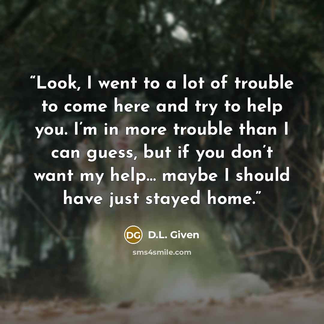 “Look, I went to a lot of trouble to come here and try to help you. I’m in more trouble than I can guess, but if you don’t want my help… maybe I should have just stayed home.” quote by D.L. Given