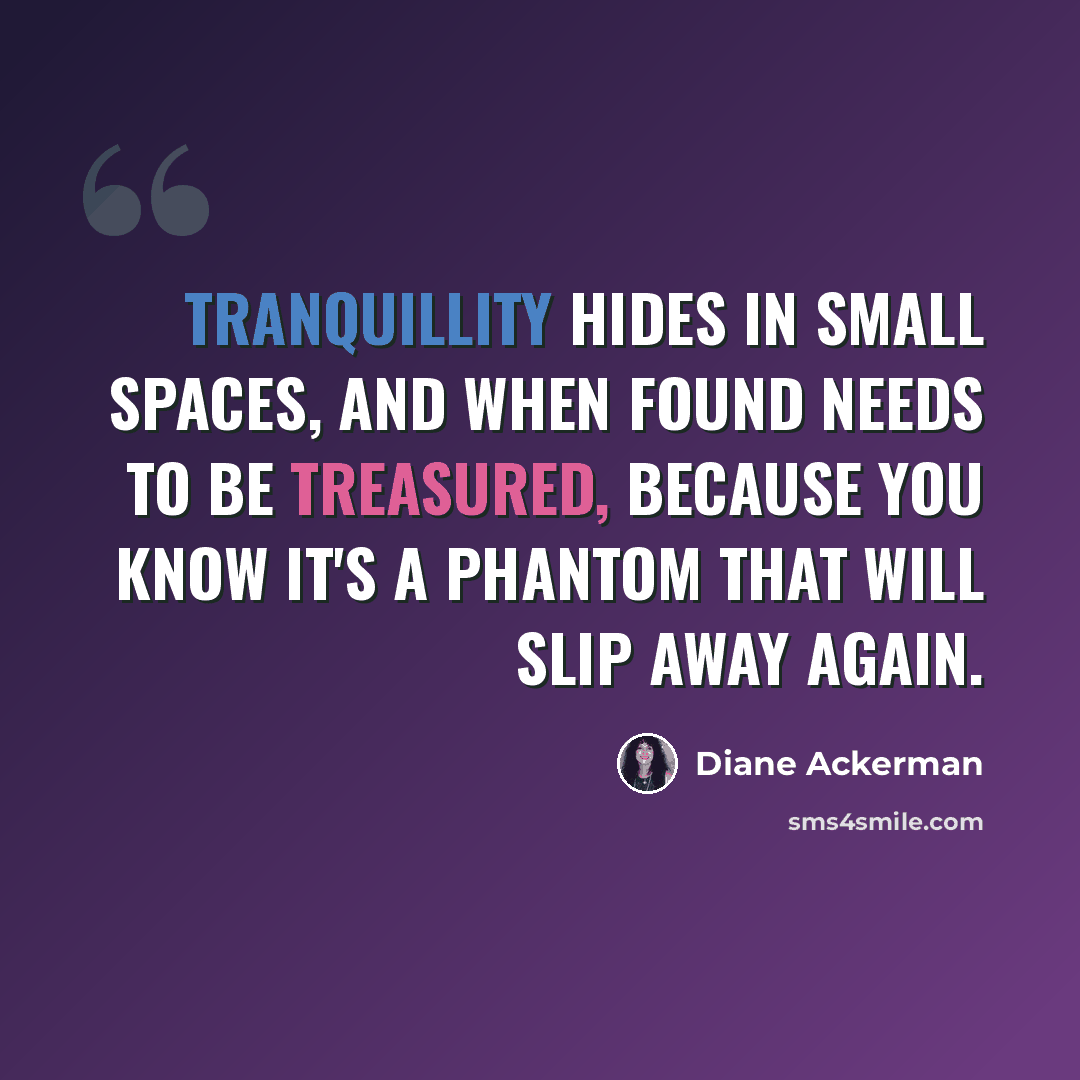 “Tranquillity hides in small spaces, and when found needs to be treasured, because you know it's a phantom that will slip away again.” quote by Diane Ackerman