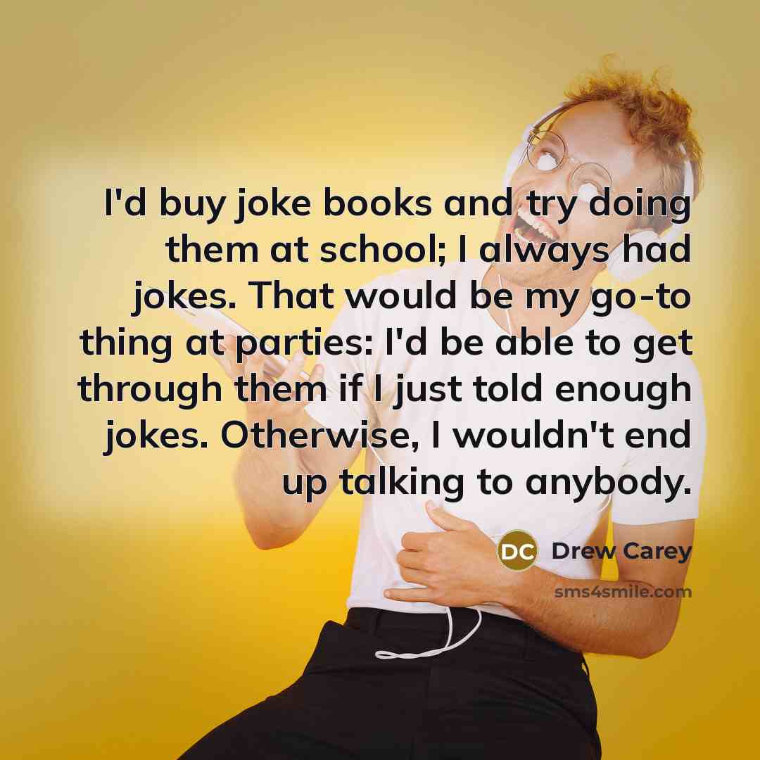 “I'd buy joke books and try doing them at school; I always had jokes. That would be my go-to thing at parties: I'd be able to get through them if I just told enough jokes. Otherwise, I wouldn't end up talking to anybody.” quote by Drew Carey