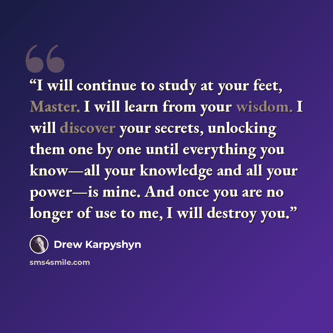 “I will continue to study at your feet, Master. I will learn from your wisdom. I will discover your secrets, unlocking them one by one until everything you know—all your knowledge and all your power—is mine. And once you are no longer of use to me, I will destroy you.” quote by Drew Karpyshyn