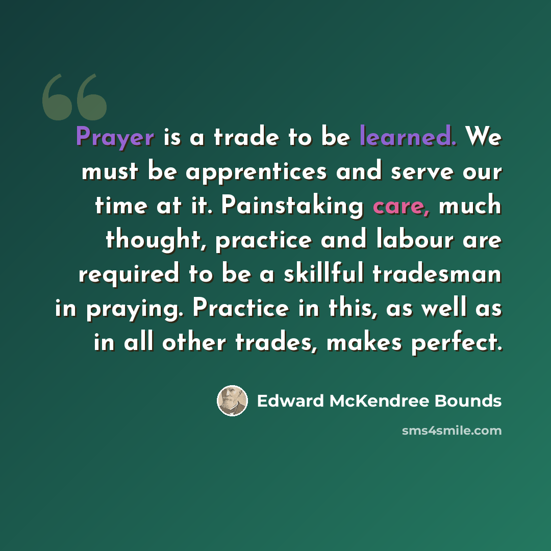 “Prayer is a trade to be learned. We must be apprentices and serve our time at it. Painstaking care, much thought, practice and labour are required to be a skillful tradesman in praying. Practice in this, as well as in all other trades, makes perfect.” quote by Edward McKendree Bounds
