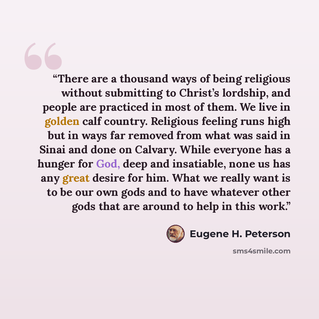 “There are a thousand ways of being religious without submitting to Christ’s lordship, and people are practiced in most of them. We live in golden calf country. Religious feeling runs high but in ways far removed from what was said in Sinai and done on Calvary. While everyone has a hunger for God…” quote by Eugene H. Peterson