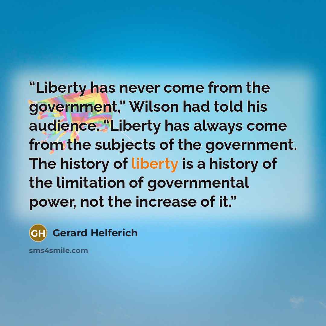 “Liberty has never come from the government,” Wilson had told his audience. “Liberty has always come from the subjects of the government. The history of liberty is a history of the limitation of governmental power, not the increase of it.” quote by Gerard Helferich