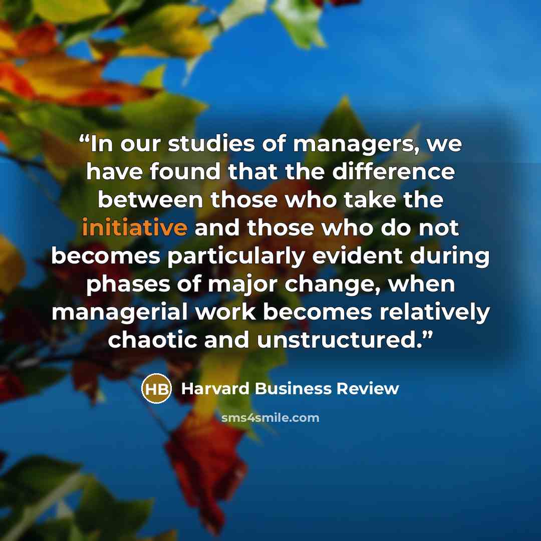 “In our studies of managers, we have found that the difference between those who take the initiative and those who do not becomes particularly evident during phases of major change, when managerial work becomes relatively chaotic and unstructured.” quote by Harvard Business Review