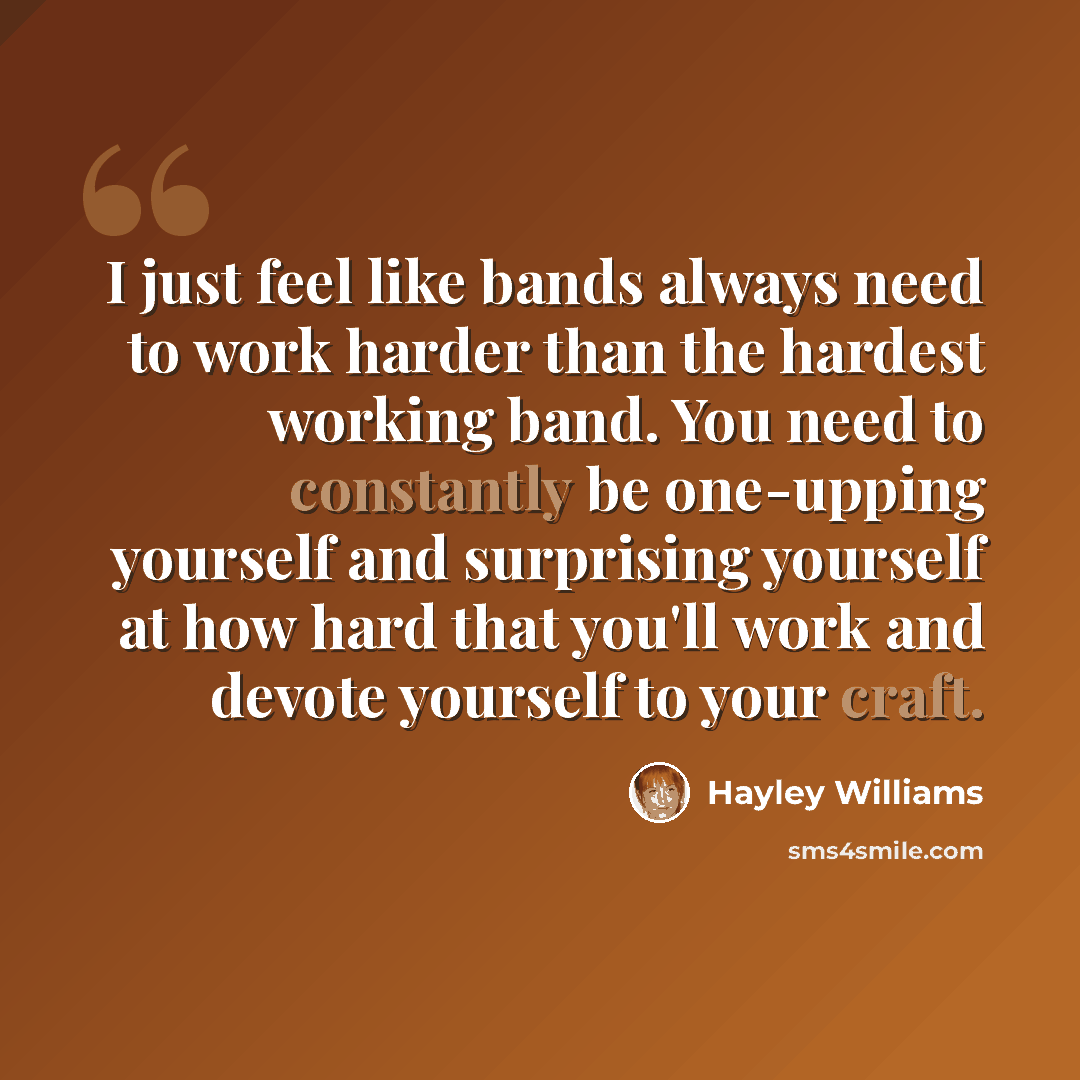 “I just feel like bands always need to work harder than the hardest working band. You need to constantly be one-upping yourself and surprising yourself at how hard that you'll work and devote yourself to your craft.” quote by Hayley Williams