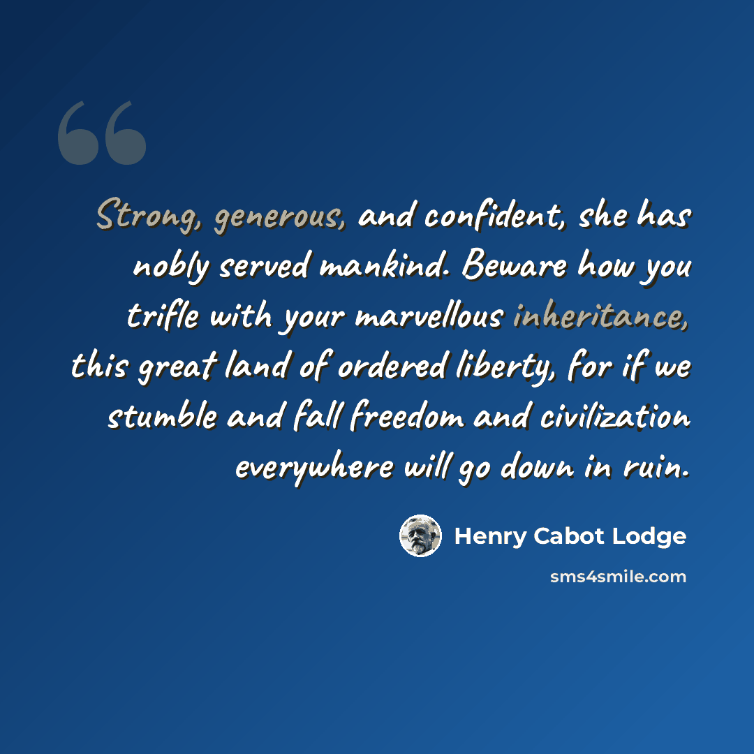 “Strong, generous, and confident, she has nobly served mankind. Beware how you trifle with your marvellous inheritance, this great land of ordered liberty, for if we stumble and fall freedom and civilization everywhere will go down in ruin.” quote by Henry Cabot Lodge