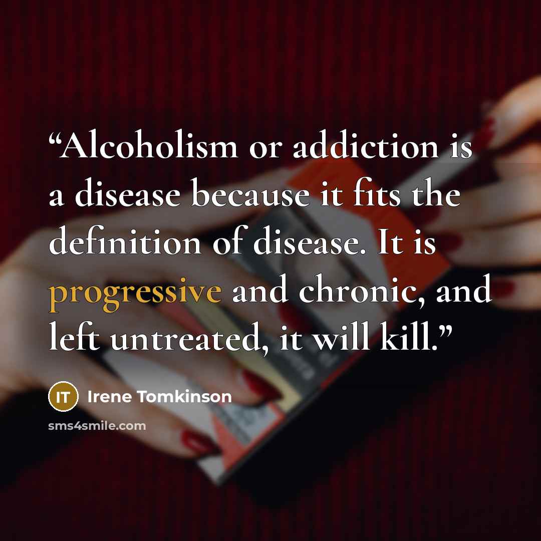 “Alcoholism or addiction is a disease because it fits the definition of disease. It is progressive and chronic, and left untreated, it will kill.” quote by Irene Tomkinson