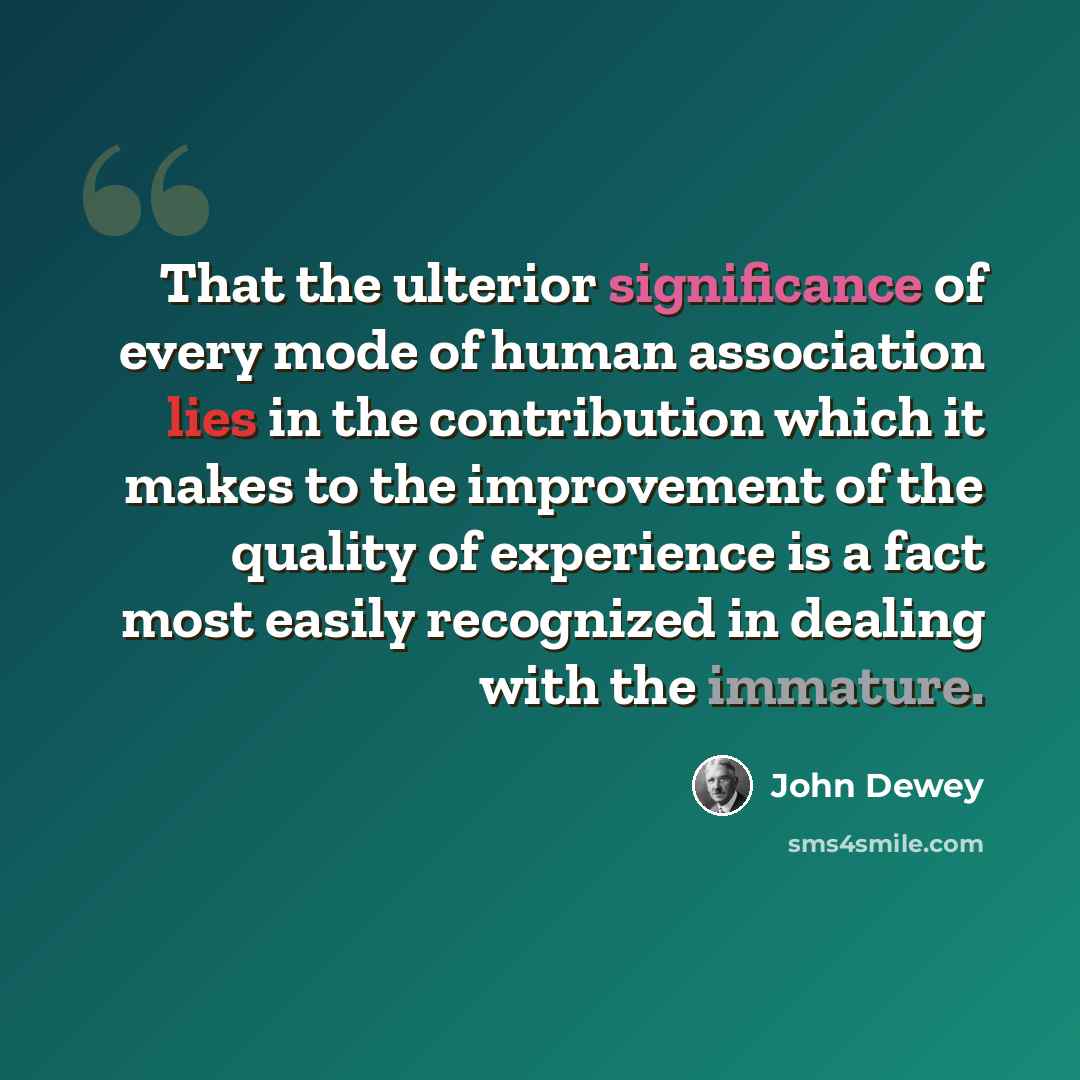 “That the ulterior significance of every mode of human association lies in the contribution which it makes to the improvement of the quality of experience is a fact most easily recognized in dealing with the immature.” quote by John Dewey