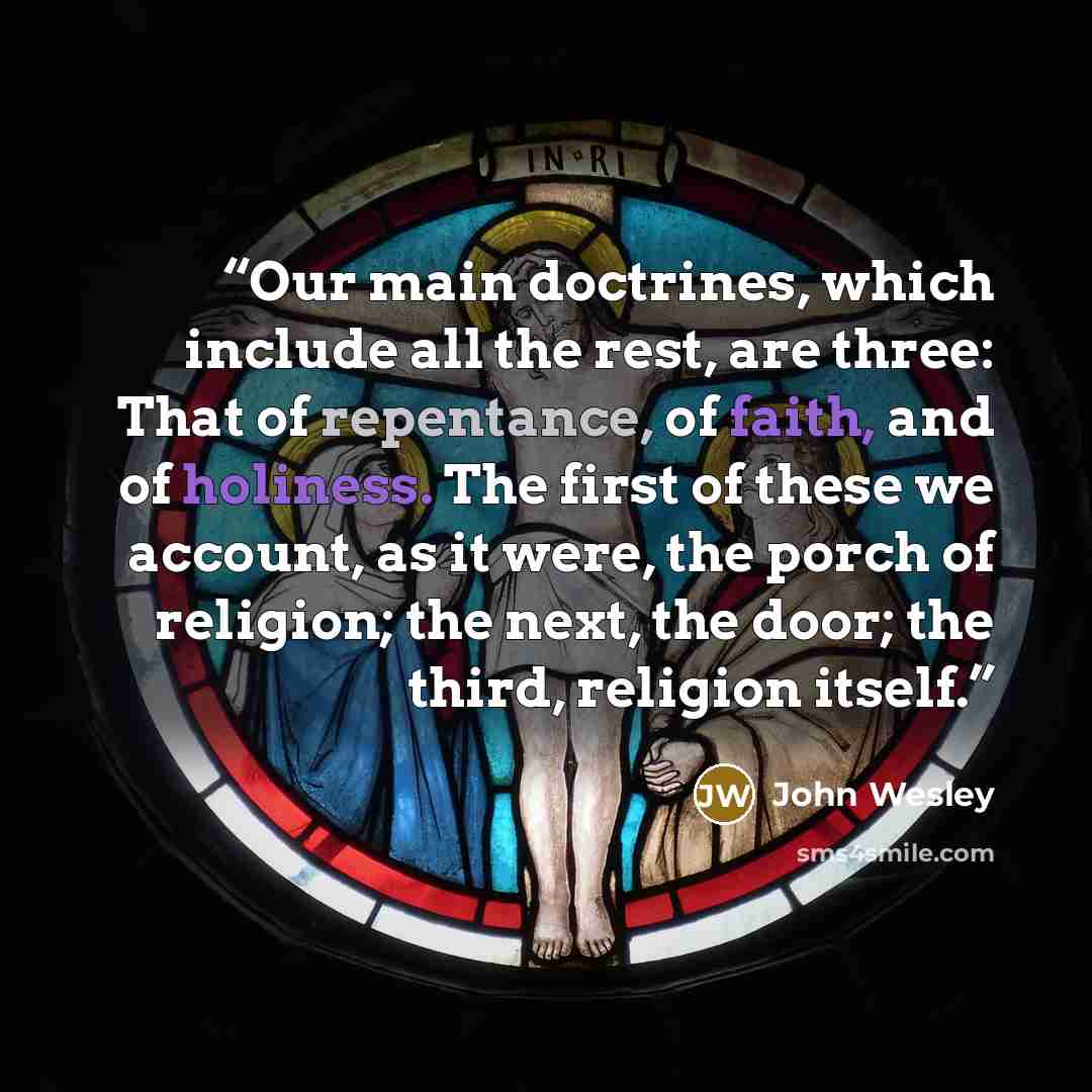 “Our main doctrines, which include all the rest, are three: That of repentance, of faith, and of holiness. The first of these we account, as it were, the porch of religion; the next, the door; the third, religion itself.” quote by John Wesley