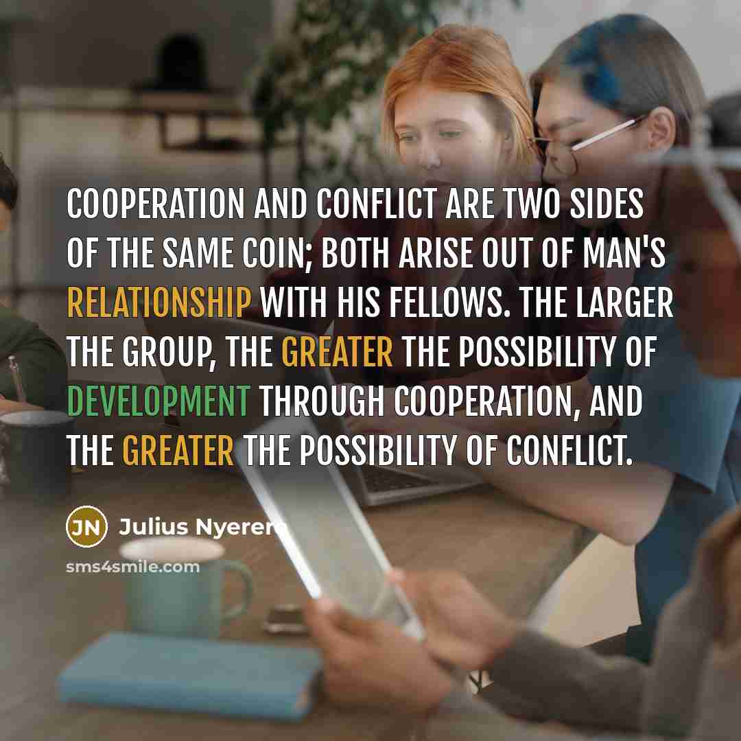 “Cooperation and conflict are two sides of the same coin; both arise out of man's relationship with his fellows. The larger the group, the greater the possibility of development through cooperation, and the greater the possibility of conflict.” quote by Julius Nyerere