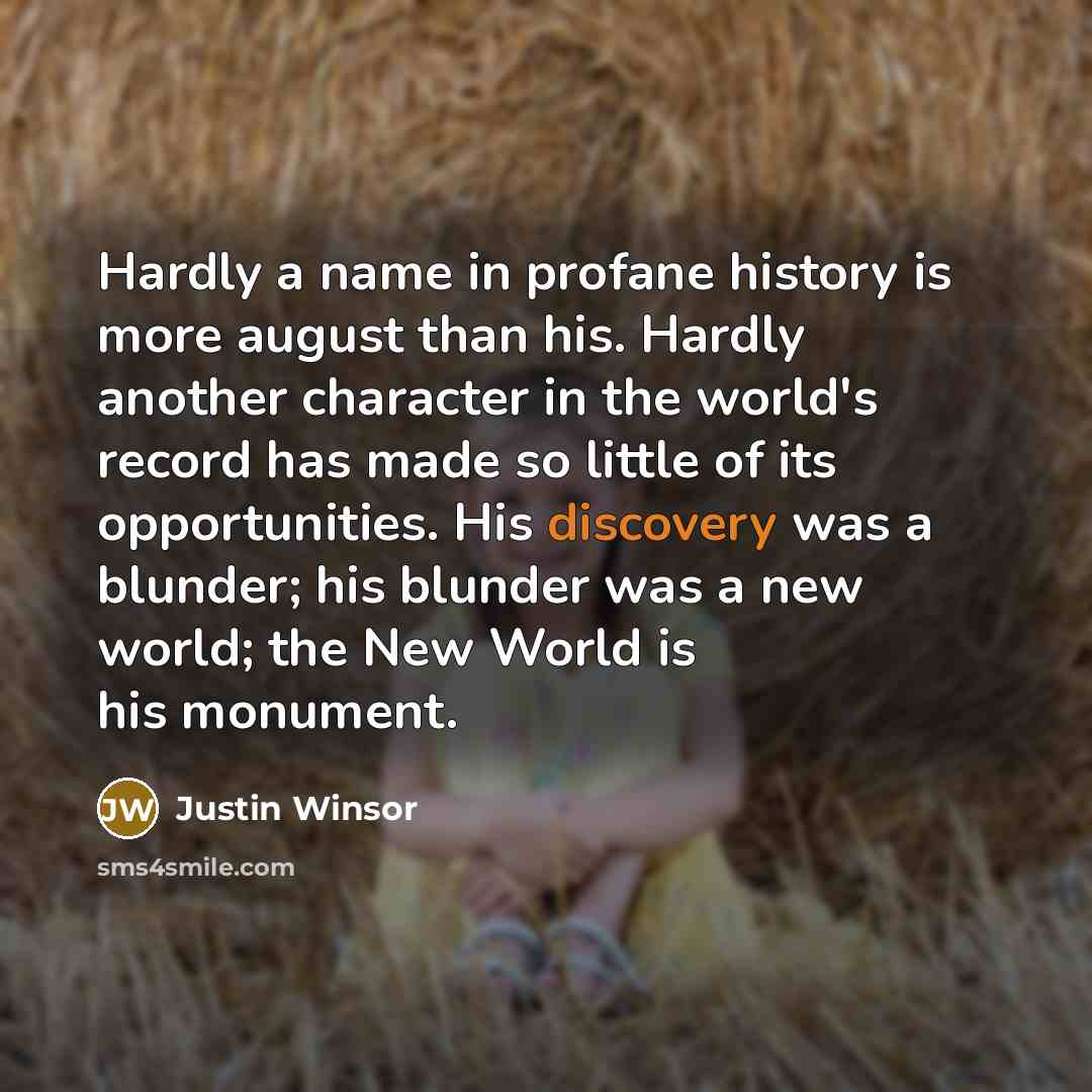“Hardly a name in profane history is more august than his. Hardly another character in the world's record has made so little of its opportunities. His discovery was a blunder; his blunder was a new world; the New World is his monument.” quote by Justin Winsor