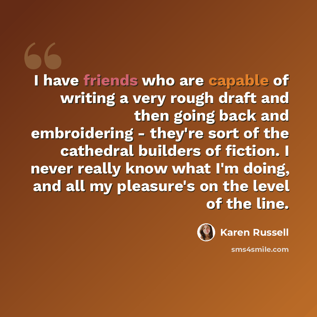 “I have friends who are capable of writing a very rough draft and then going back and embroidering - they're sort of the cathedral builders of fiction. I never really know what I'm doing, and all my pleasure's on the level of the line.” quote by Karen Russell