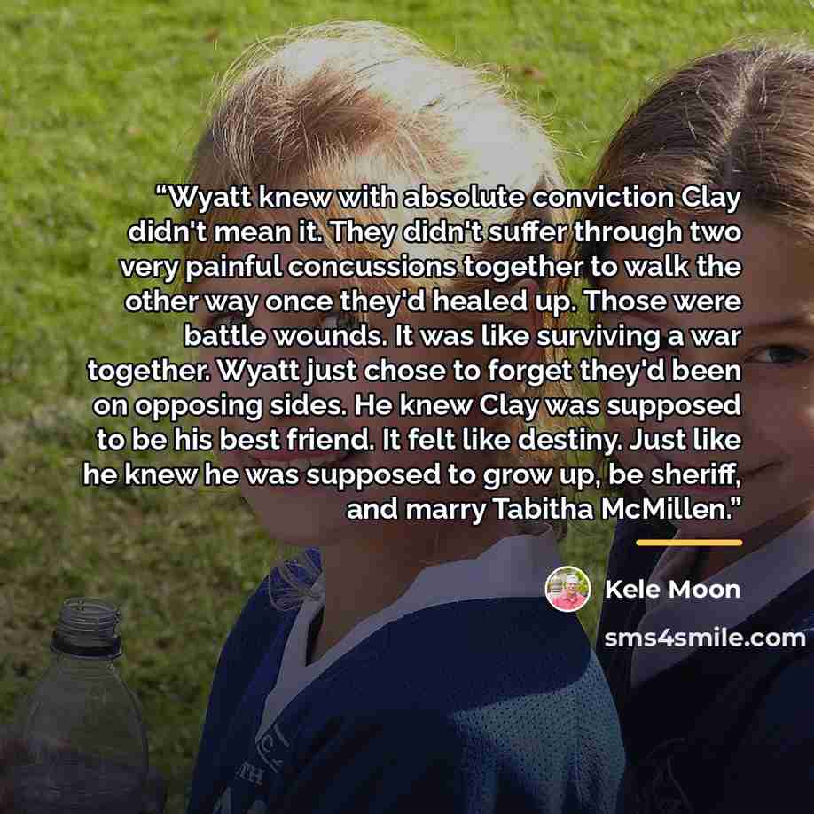 “Wyatt knew with absolute conviction Clay didn't mean it. They didn't suffer through two very painful concussions together to walk the other way once they'd healed up. Those were battle wounds. It was like surviving a war together. Wyatt just chose to forget they'd been on opposing sides. He knew…” quote by Kele Moon