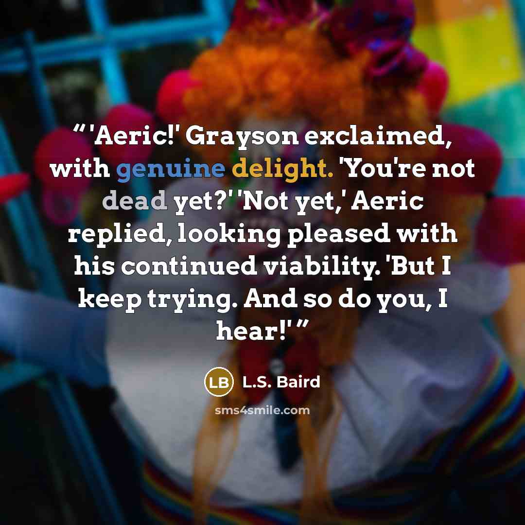 “'Aeric!' Grayson exclaimed, with genuine delight. 'You're not dead yet?' 'Not yet,' Aeric replied, looking pleased with his continued viability. 'But I keep trying. And so do you, I hear!'” quote by L.S. Baird