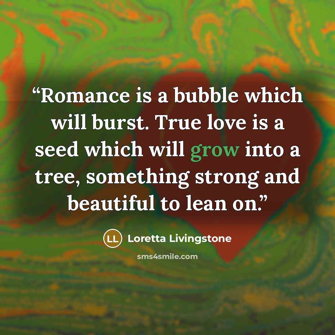 “Romance is a bubble which will burst. True love is a seed which will grow into a tree, something strong and beautiful to lean on.” quote by Loretta Livingstone