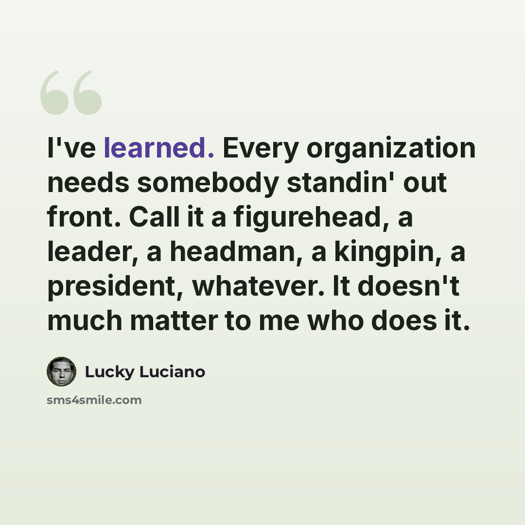 “I've learned. Every organization needs somebody standin' out front. Call it a figurehead, a leader, a headman, a kingpin, a president, whatever. It doesn't much matter to me who does it.” quote by Lucky Luciano