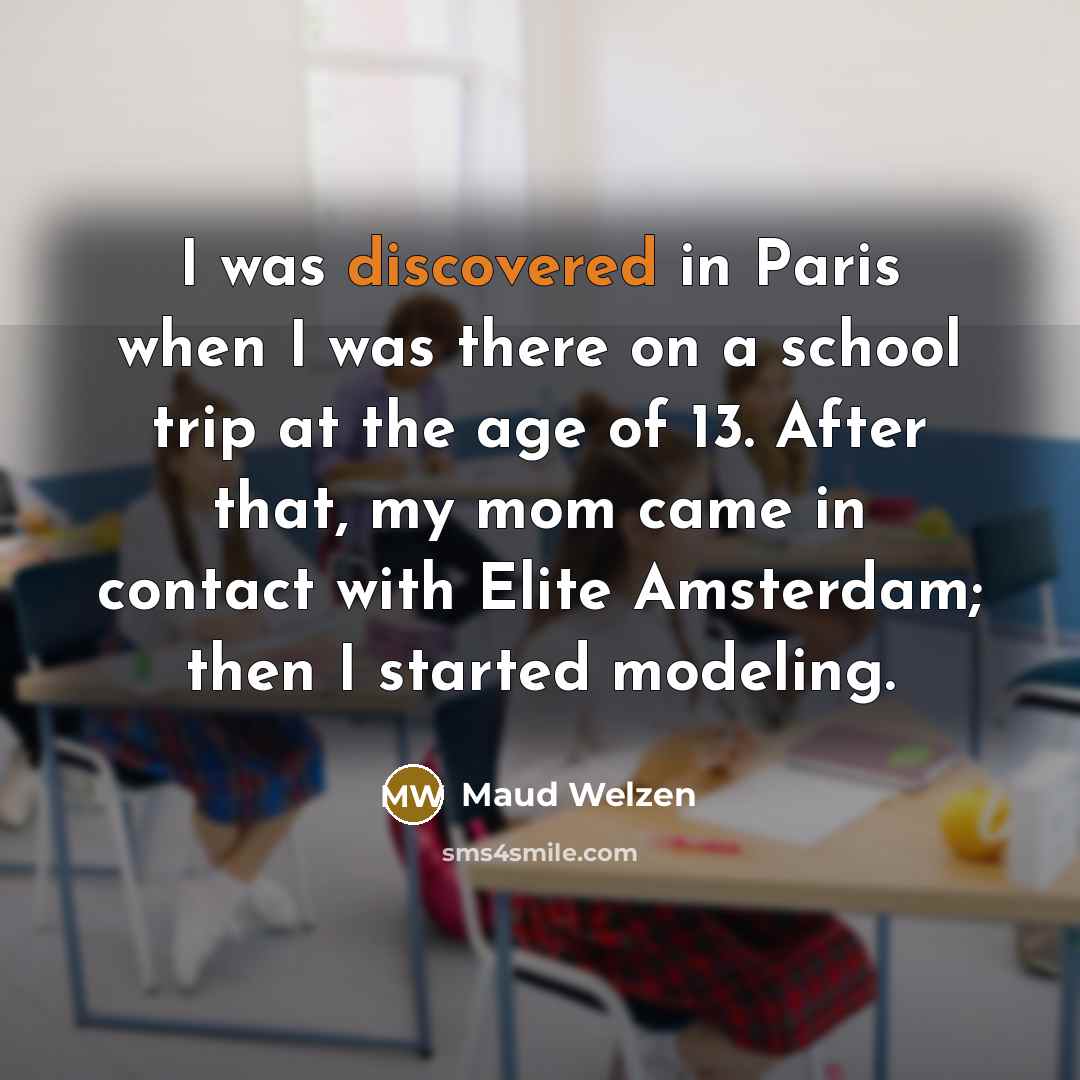 “I was discovered in Paris when I was there on a school trip at the age of 13. After that, my mom came in contact with Elite Amsterdam; then I started modeling.” quote by Maud Welzen