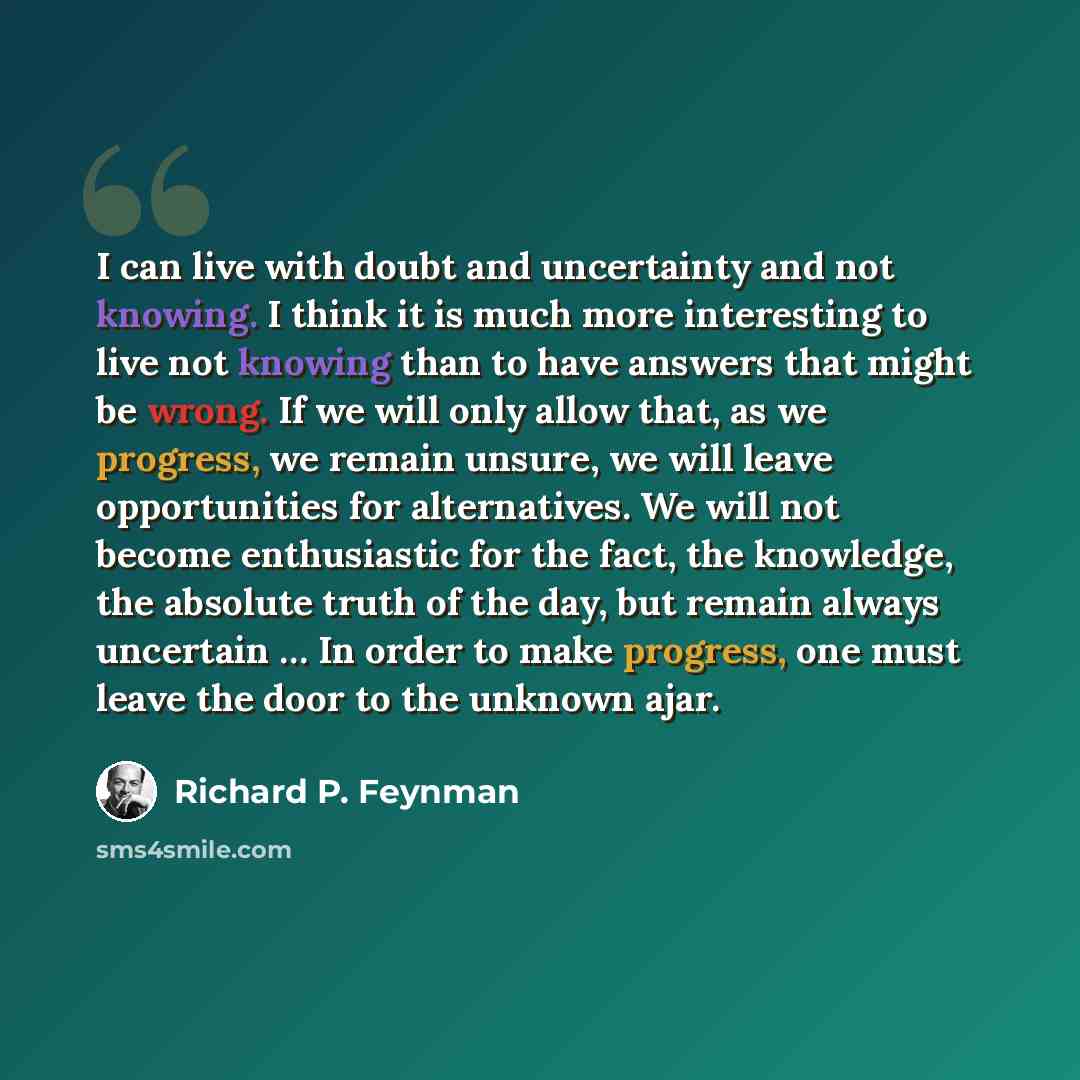 “I can live with doubt and uncertainty and not knowing. I think it is much more interesting to live not knowing than to have answers that might be wrong. If we will only allow that, as we progress, we remain unsure, we will leave opportunities for alternatives. We will not become enthusiastic for…” quote by Richard P. Feynman