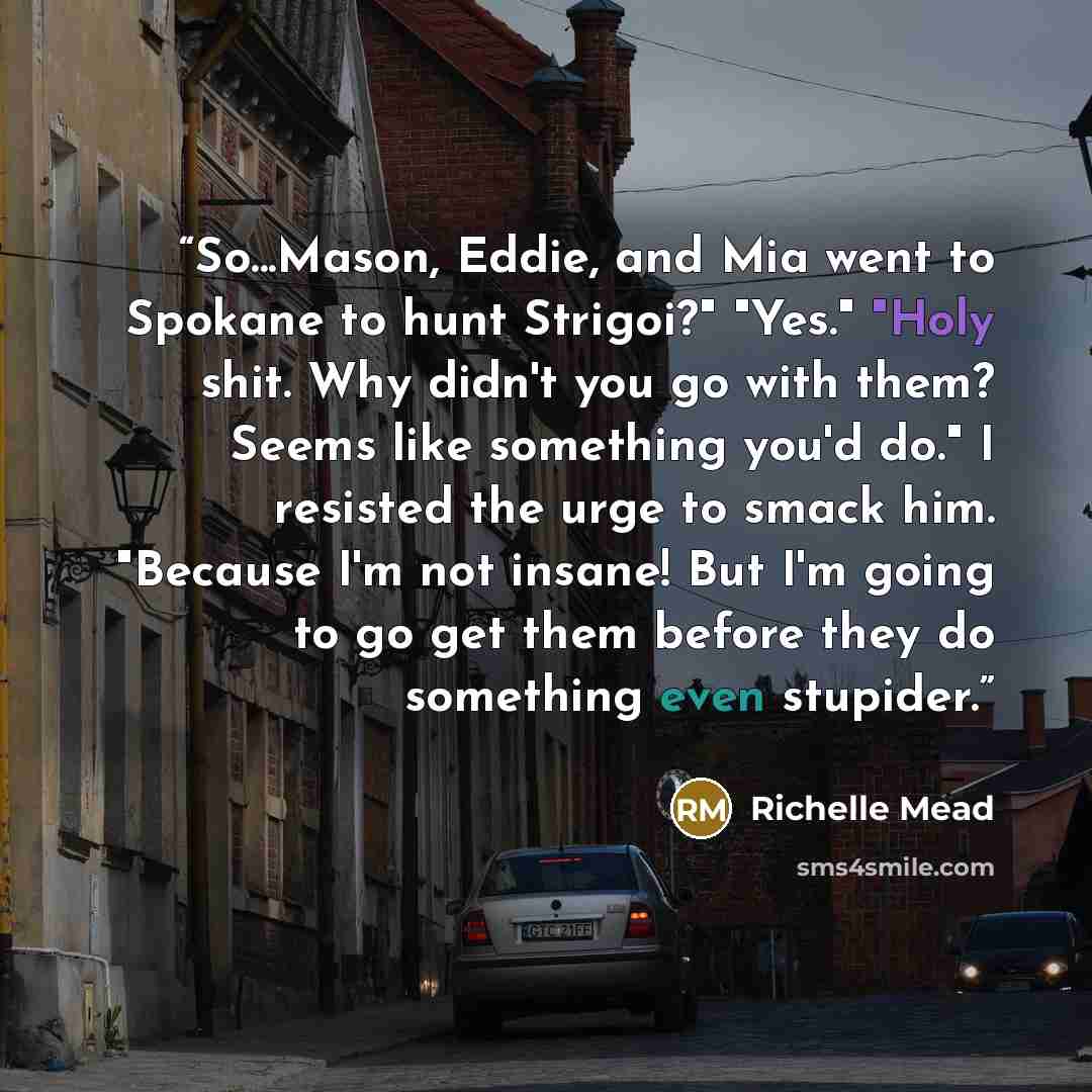“So...Mason, Eddie, and Mia went to Spokane to hunt Strigoi?" "Yes." "Holy shit. Why didn't you go with them? Seems like something you'd do." I resisted the urge to smack him. "Because I'm not insane! But I'm going to go get them before they do something even stupider.” quote by Richelle Mead
