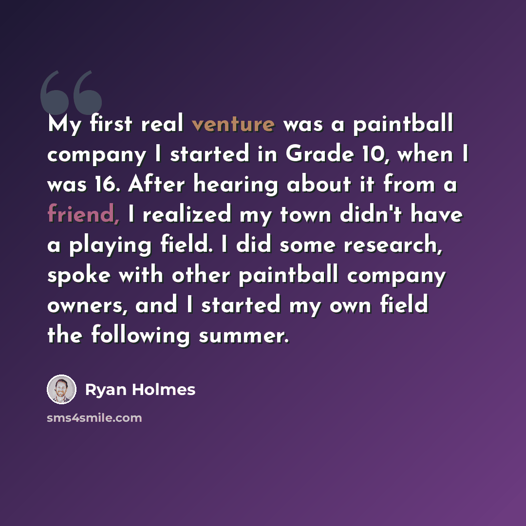 “My first real venture was a paintball company I started in Grade 10, when I was 16. After hearing about it from a friend, I realized my town didn't have a playing field. I did some research, spoke with other paintball company owners, and I started my own field the following summer.” quote by Ryan Holmes