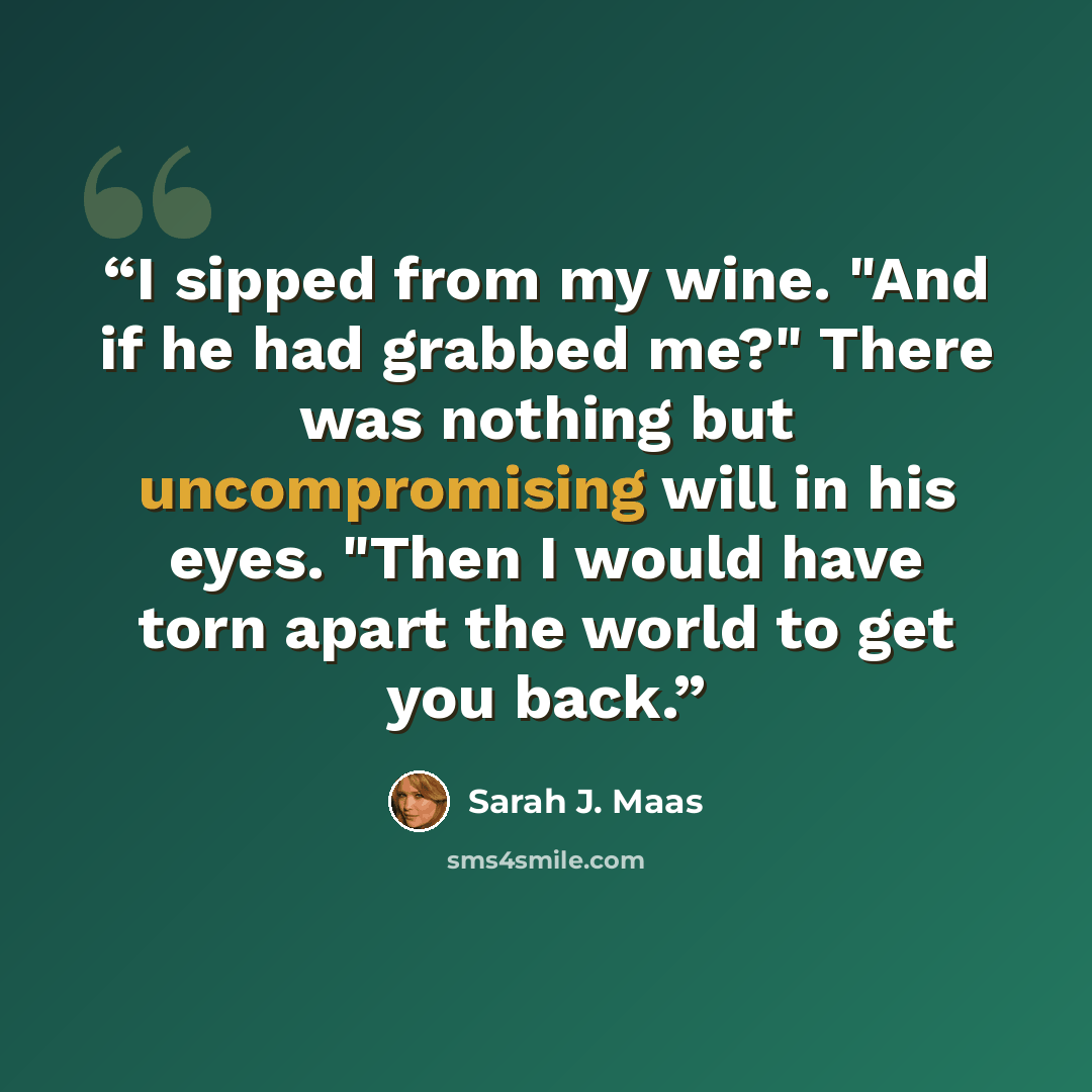 “I sipped from my wine. "And if he had grabbed me?" There was nothing but uncompromising will in his eyes. "Then I would have torn apart the world to get you back.” quote by Sarah J. Maas