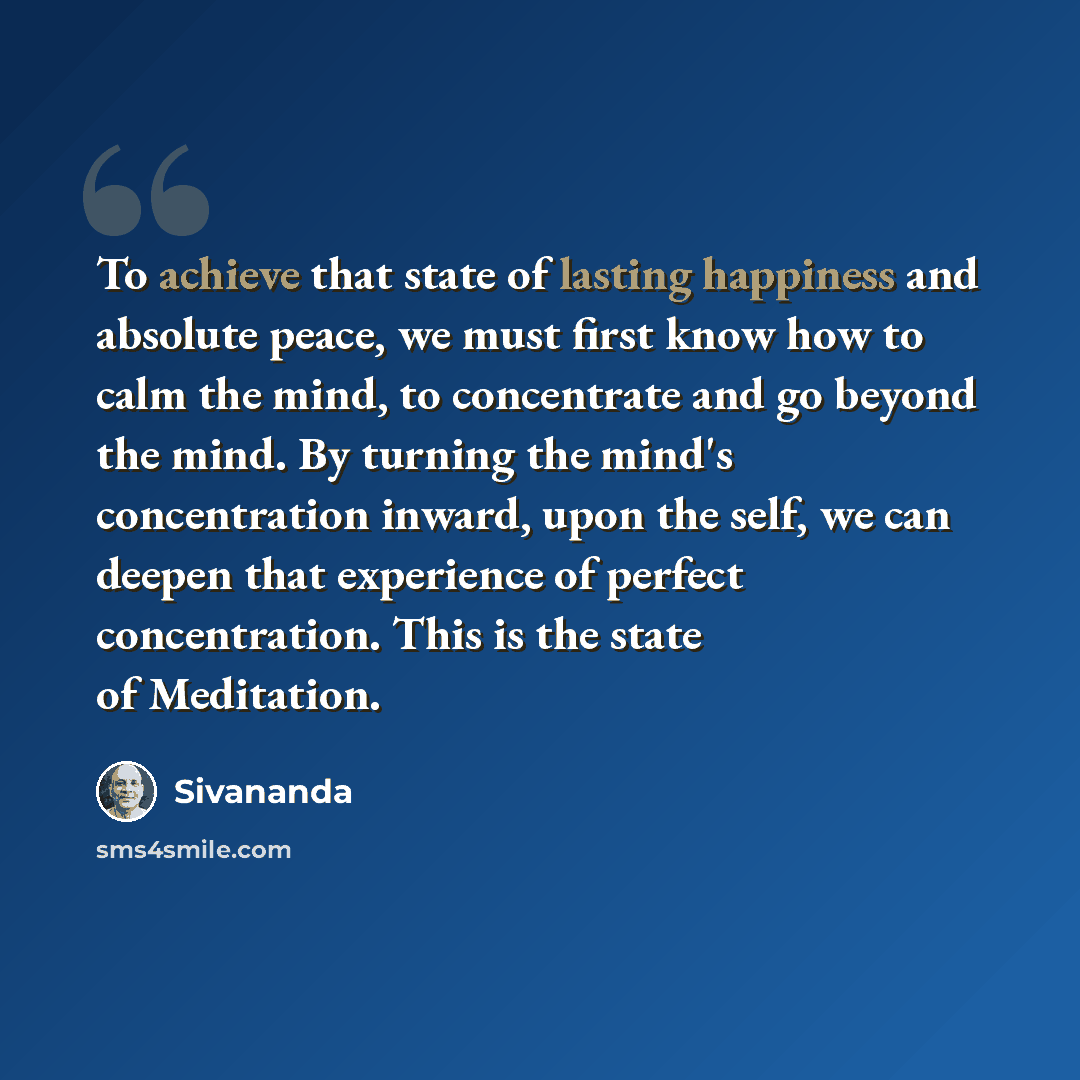 “To achieve that state of lasting happiness and absolute peace, we must first know how to calm the mind, to concentrate and go beyond the mind. By turning the mind's concentration inward, upon the self, we can deepen that experience of perfect concentration. This is the state of Meditation.” quote by Sivananda